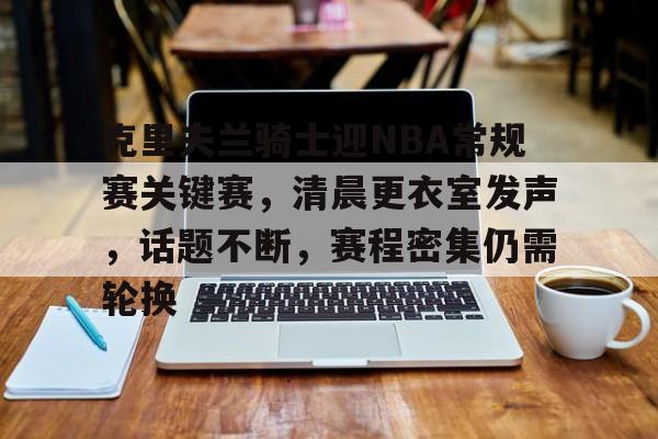 临场指挥获称赞-包含克里夫兰骑士迎NBA常规赛关键赛，清晨更衣室发声，话题不断，赛程密集仍需轮换的词条